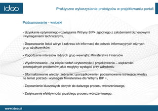 Praktyczne wykorzystanie prototypów w projektowaniu portali


              Podsumowanie - wnioski

              - Uzyskanie optymalnego rozwiązania Witryny BIP+ zgodnego z założeniami biznesowymi
              i wymaganiami technicznymi,

              - Dopasowanie ilości witryn i zakresu ich informacji do potrzeb informacyjnych różnych
              grup użytkowników,

              - Pogodzenie interesów różnych grup wewnątrz Ministerstwa Finansów

              - Wyeliminowanie - na etapie badań użyteczności i projektowania – większości
              potencjalnych problemów jakie mogłyby wystąpić przy wdrożeniu

              - Sformalizowanie wiedzy: zebranie, uporządkowanie i podsumowanie istniejącej wiedzy
              na temat potrzeb i wymagań Ministerstwa dla Witryny BIP +,

              - Zapewnienie kluczowych danych do dalszego procesu wdrożeniowego,

              - Zwiększenie efektywności przebiegu procesu wdrożeniowego.



www.ideo.pl
 
