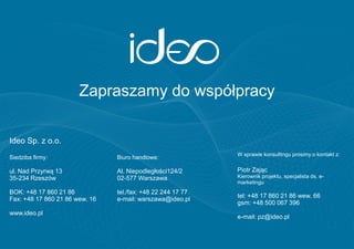 Zapraszamy do współpracy

Ideo Sp. z o.o.
                                                             W sprawie konsultingu prosimy o kontakt z:
Siedziba firmy:                 Biuro handlowe:

ul. Nad Przyrwą 13              Al. Niepodległości124/2      Piotr Zając
35-234 Rzeszów                  02-577 Warszawa              Kierownik projektu, specjalista ds. e-
                                                             marketingu
BOK: +48 17 860 21 86           tel./fax: +48 22 244 17 77
                                                             tel: +48 17 860 21 86 wew. 66
Fax: +48 17 860 21 86 wew. 16   e-mail: warszawa@ideo.pl
                                                             gsm: +48 500 067 396
www.ideo.pl
                                                             e-mail: pz@ideo.pl
 