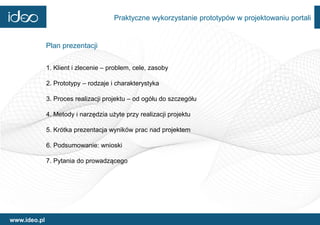 Praktyczne wykorzystanie prototypów w projektowaniu portali


              Plan prezentacji


              1. Klient i zlecenie – problem, cele, zasoby

              2. Prototypy – rodzaje i charakterystyka

              3. Proces realizacji projektu – od ogółu do szczegółu

              4. Metody i narzędzia użyte przy realizacji projektu

              5. Krótka prezentacja wyników prac nad projektem

              6. Podsumowanie: wnioski

              7. Pytania do prowadzącego




www.ideo.pl
 