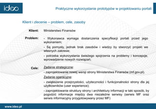 Praktyczne wykorzystanie prototypów w projektowaniu portali


              Klient i zlecenie – problem, cele, zasoby

                  Klient:   Ministerstwo Finansów

               Problem:     - Wykonawca wymaga dostarczenia specyfikacji portali przed jego
                            wykonaniem;
                            - Są pomysły, jednak brak zasobów i wiedzy by stworzyć projekt we
                            własnych zakresie;
                            - potrzeba wykorzystania świeżego spojrzenia na problemy i koncepcje,
                            wprowadzenie nowych rozwiązań;

                   Cele:    Zadanie strategiczne:
                            - zaprojektowanie nowej wersji strony Ministerstwa Finansów (mf.gov.pl).
                            Zadanie operacyjne:
                            - zwiększenie przejrzystości, użyteczności i funkcjonalności strony dla jej
                            użytkowników (user experience);
                            - zaprojektowanie struktury strony i architektury informacji w taki sposób, by
                            pogodzić informacje między dwa niezależne serwisy (serwis MF oraz
                            serwis informacyjny przygotowywany przez MF)

www.ideo.pl
 