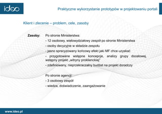 Praktyczne wykorzystanie prototypów w projektowaniu portali


              Klient i zlecenie – problem, cele, zasoby


                Zasoby:    Po stronie Ministerstwa:
                           - 12 osobowy, wielowydziałowy zespół po stronie Ministerstwa
                           - osoby decyzyjne w składzie zespołu
                           - jasno sprecyzowany końcowy efekt jaki MF chce uzyskać
                           - przygotowane wstępne koncepcje, analizy grupy docelowej,
                           wstępny projekt „witryny proklienckiej”
                           - zdefiniowany, nieprzekraczalny budżet na projekt doradczy


                           Po stronie agencji:
                           - 3 osobowy zespół
                           - wiedza, doświadczenie, zaangażowanie




www.ideo.pl
 