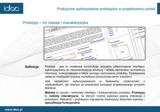 Praktyczne wykorzystanie prototypów w projektowaniu portali


              Prototypy – ich rodzaje i charakterystyka




               Definicje:   Prototyp - jest to modelowa konstrukcja; wizualne odwzorowanie interfejsu;
                            wykorzystywany do zaprezentowania struktury / układu elementów, architektury
                            informacji, funkcjonalności a także samego zachowania produktu. Podstawowa
                            zaleta to możliwość szybkiej modyfikacji (stosunkowo tanim kosztem).
                            Jest narzędziem wykorzystywanym w testowaniu użyteczności z
                            użytkownikami, jak również do prezentacji koncepcji projektowanego produktu
                            klientowi.
                            Makiety to rysunki / schematy interfejsu i funkcjonalności produktu. Prototypy
                            to makiety interaktywne, na których można wykonać pewną interakcję z
                            produktem. Makietom i prototypom najczęściej towarzyszy dokument opisowy -
                            specyfikacja funkcjonalna.

www.ideo.pl
 