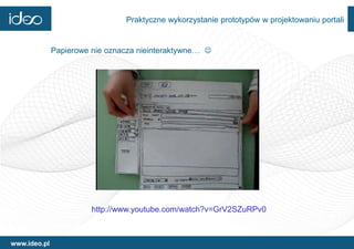 Praktyczne wykorzystanie prototypów w projektowaniu portali


              Papierowe nie oznacza nieinteraktywne… 




                        http://www.youtube.com/watch?v=GrV2SZuRPv0



www.ideo.pl
 