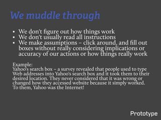 We muddle through
§    We don't ﬁgure out how things work
§    We don't usually read all instructions
§    We make assumptions – click around, and ﬁll out
      boxes without really considering implications or
      accuracy of our actions or how things really work
Example:
Yahoo's search box – a survey revealed that people used to type
Web addresses into Yahoo's search box and it took them to their
desired location. They never considered that it was wrong or
changed how they accessed website because it simply worked.
To them, Yahoo was the Internet!
 