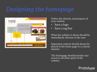 Designing the homepage
              Deﬁne the identity and purpose of
              your website
              •  have a logo
              •  have a tag line

              What the website is about should be
              immediately obvious to the user.

              Important content should always be
              placed in the home page in a concise
              manner.

              The homepage should provide easy
              access to all other parts of the
              website.
 