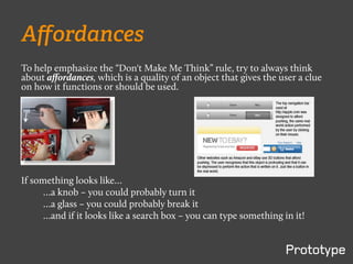 Aﬀordances
To help emphasize the “Don't Make Me Think” rule, try to always think
about aﬀordances, which is a quality of an object that gives the user a clue
on how it functions or should be used.




If something looks like…
      …a knob – you could probably turn it
      …a glass – you could probably break it
      …and if it looks like a search box – you can type something in it!
 