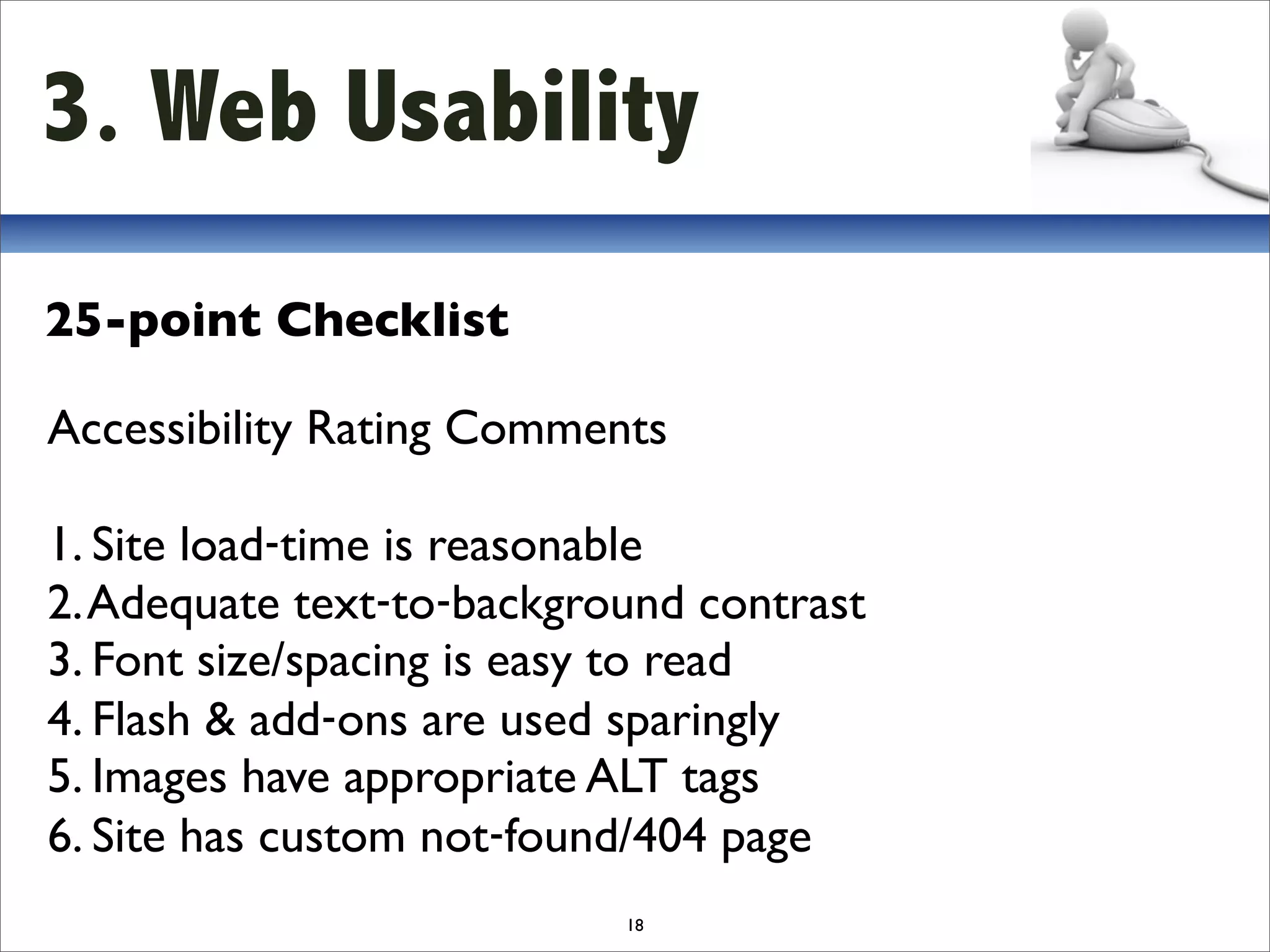 3. Web Usability
25-point Checklist

Accessibility Rating Comments

1. Site load‐time is reasonable
2. Adequate text‐to‐background contrast
3. Font size/spacing is easy to read
4. Flash & add‐ons are used sparingly
5. Images have appropriate ALT tags
6. Site has custom not‐found/404 page
                           18
 