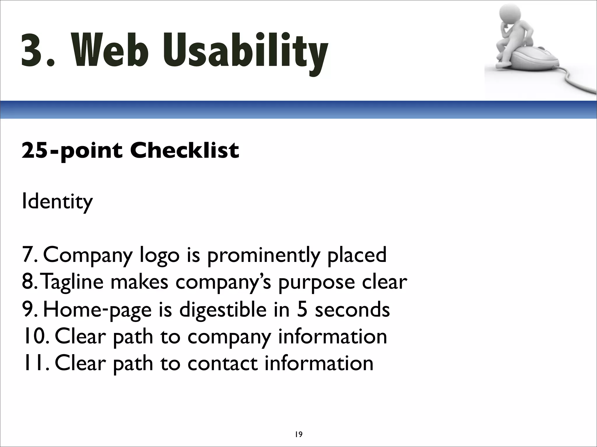3. Web Usability
25-point Checklist

Identity

7. Company logo is prominently placed
8. Tagline makes company’s purpose clear
9. Home‐page is digestible in 5 seconds
10. Clear path to company information
11. Clear path to contact information

                            19
 