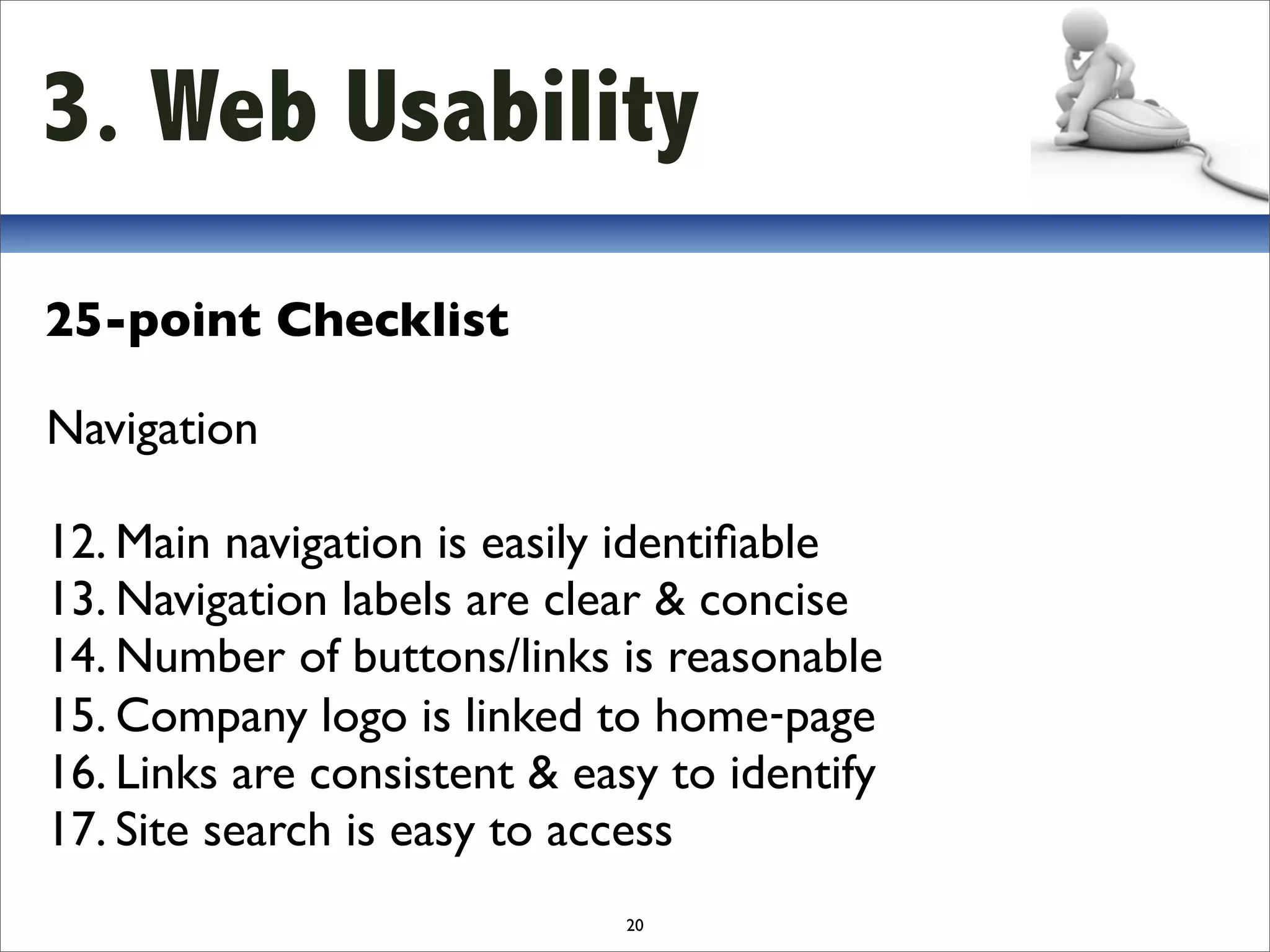 3. Web Usability
25-point Checklist

Navigation

12. Main navigation is easily identiﬁable
13. Navigation labels are clear & concise
14. Number of buttons/links is reasonable
15. Company logo is linked to home‐page
16. Links are consistent & easy to identify
17. Site search is easy to access
                             20
 