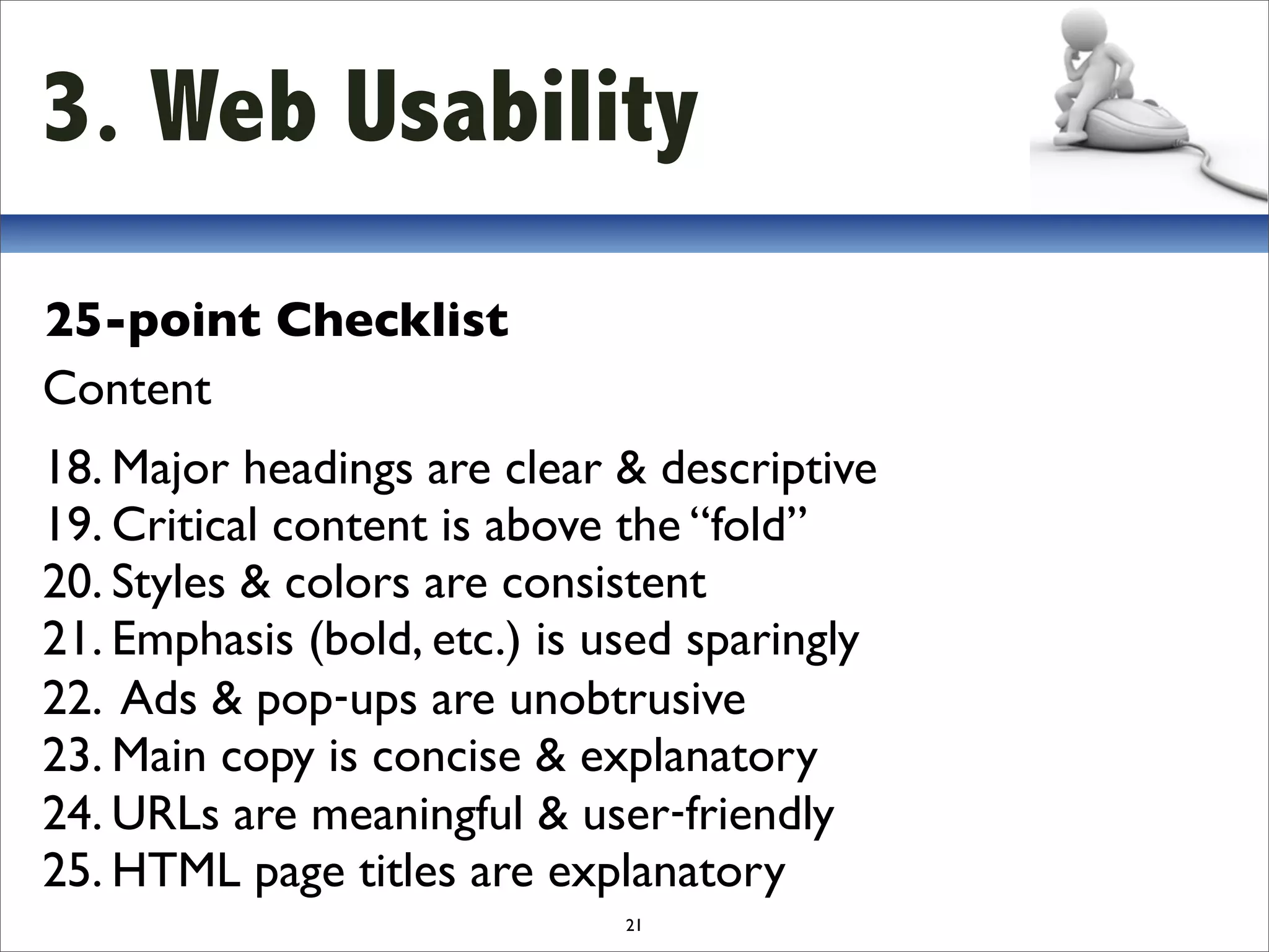 3. Web Usability
25-point Checklist
Content
18. Major headings are clear & descriptive
19. Critical content is above the “fold”
20. Styles & colors are consistent
21. Emphasis (bold, etc.) is used sparingly
22. Ads & pop‐ups are unobtrusive
23. Main copy is concise & explanatory
24. URLs are meaningful & user‐friendly
25. HTML page titles are explanatory
                              21
 
