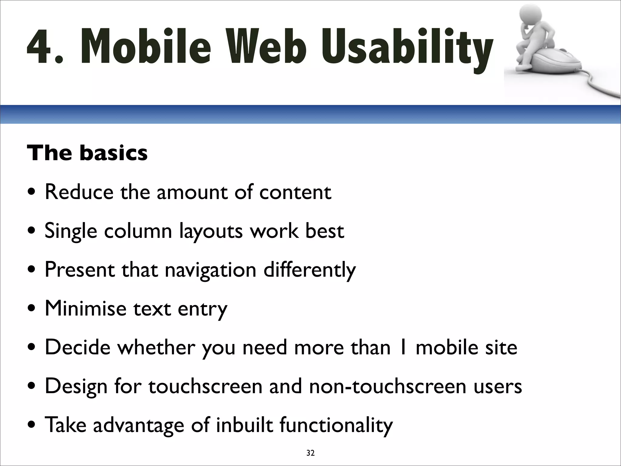 4. Mobile Web Usability
The basics
• Reduce the amount of content
• Single column layouts work best
• Present that navigation differently
• Minimise text entry
• Decide whether you need more than 1 mobile site
• Design for touchscreen and non-touchscreen users
• Take advantage of inbuilt functionality
                            32
 