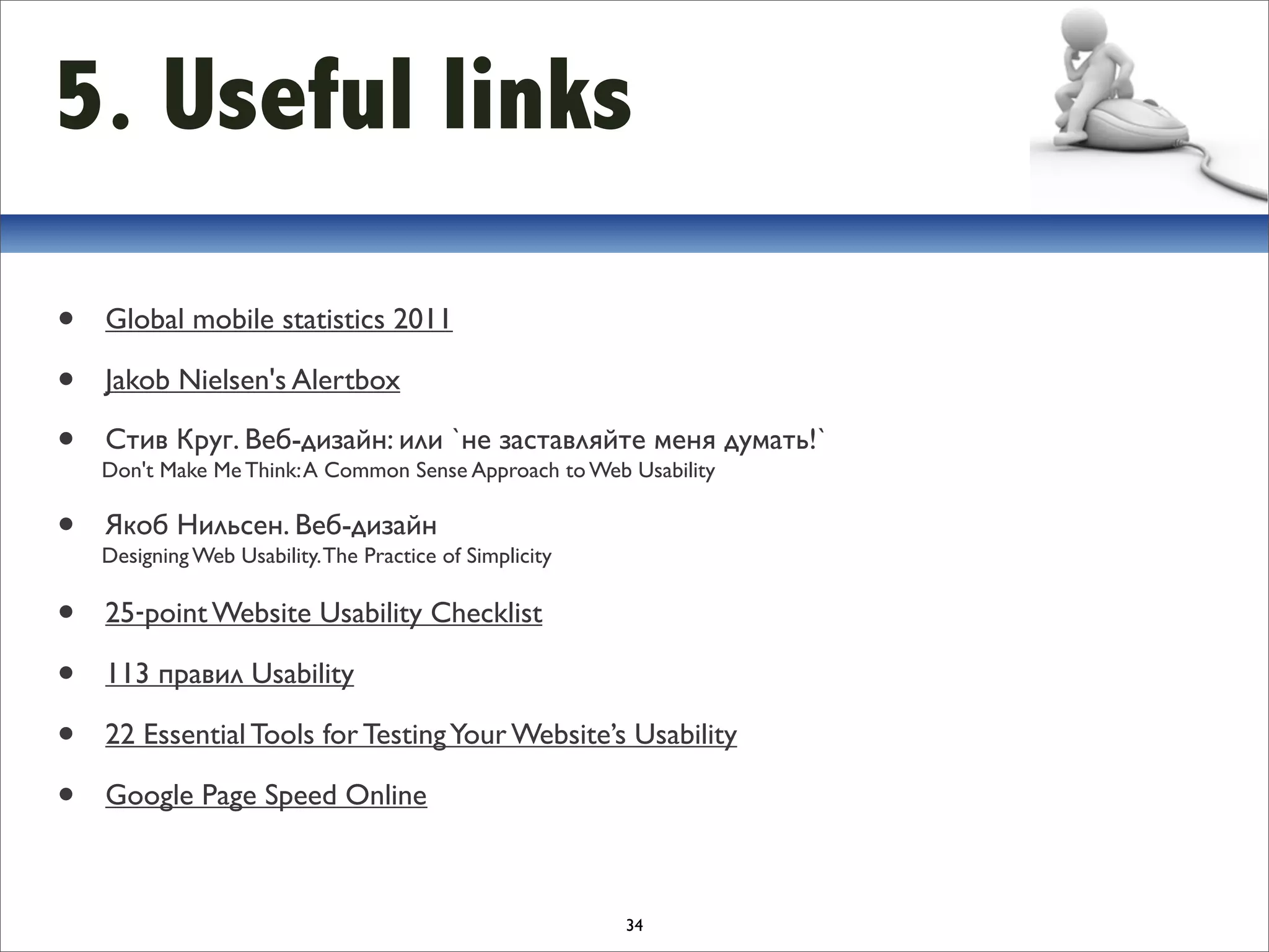 5. Useful links
•   Global mobile statistics 2011

•   Jakob Nielsen's Alertbox

•   Стив Круг. Веб-дизайн: или `не заставляйте меня думать!`
    Don't Make Me Think: A Common Sense Approach to Web Usability

•   Якоб Нильсен. Веб-дизайн
    Designing Web Usability. The Practice of Simplicity

•   25‐point Website Usability Checklist

•   113 правил Usability 

•   22 Essential Tools for Testing Your Website’s Usability

•   Google Page Speed Online



                                                          34
 