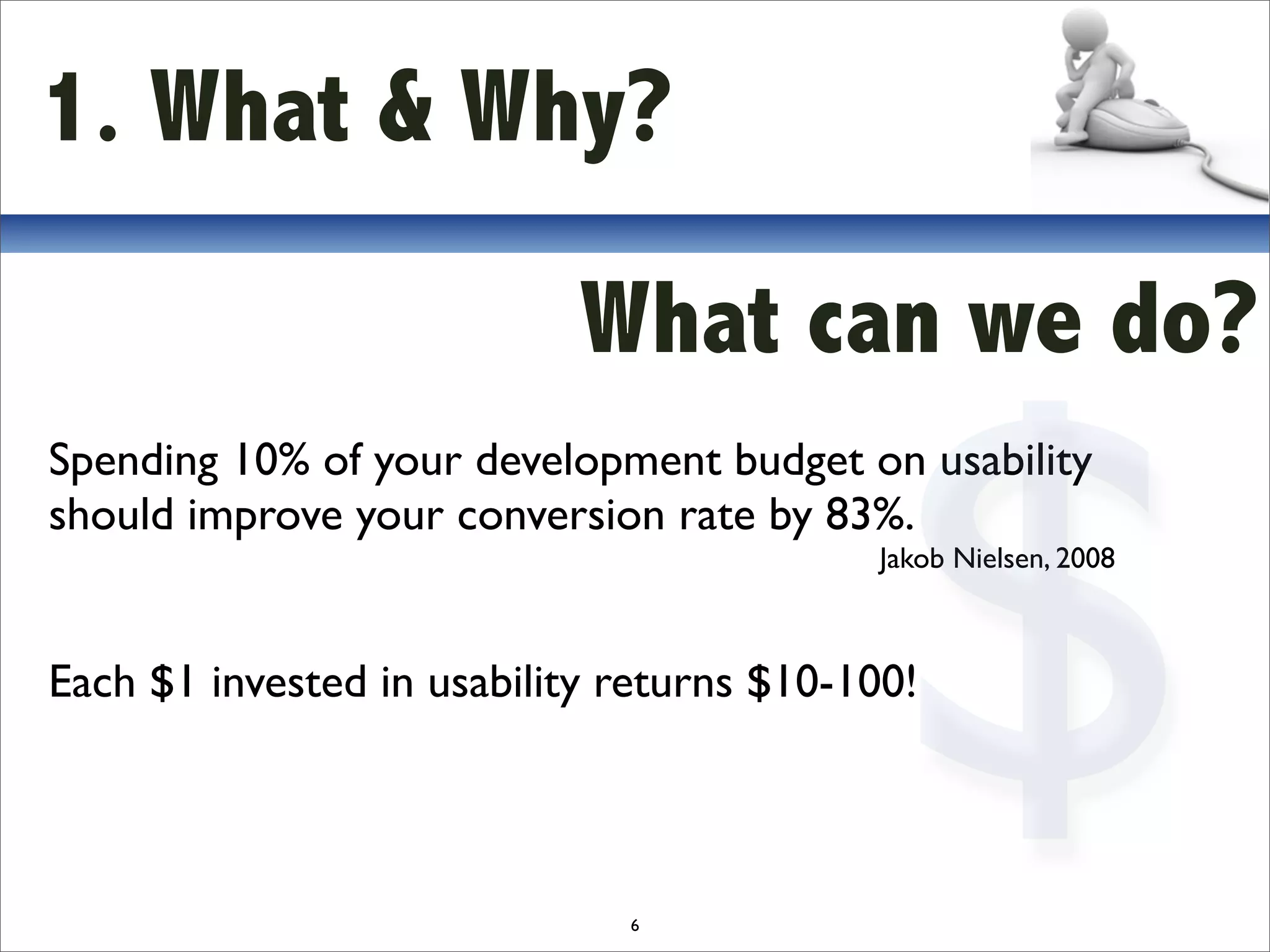 1. What & Why?

                            What can we do?



                                            $
Spending 10% of your development budget on usability
should improve your conversion rate by 83%.
                                           Jakob Nielsen, 2008



Each $1 invested in usability returns $10-100!



                              6
 