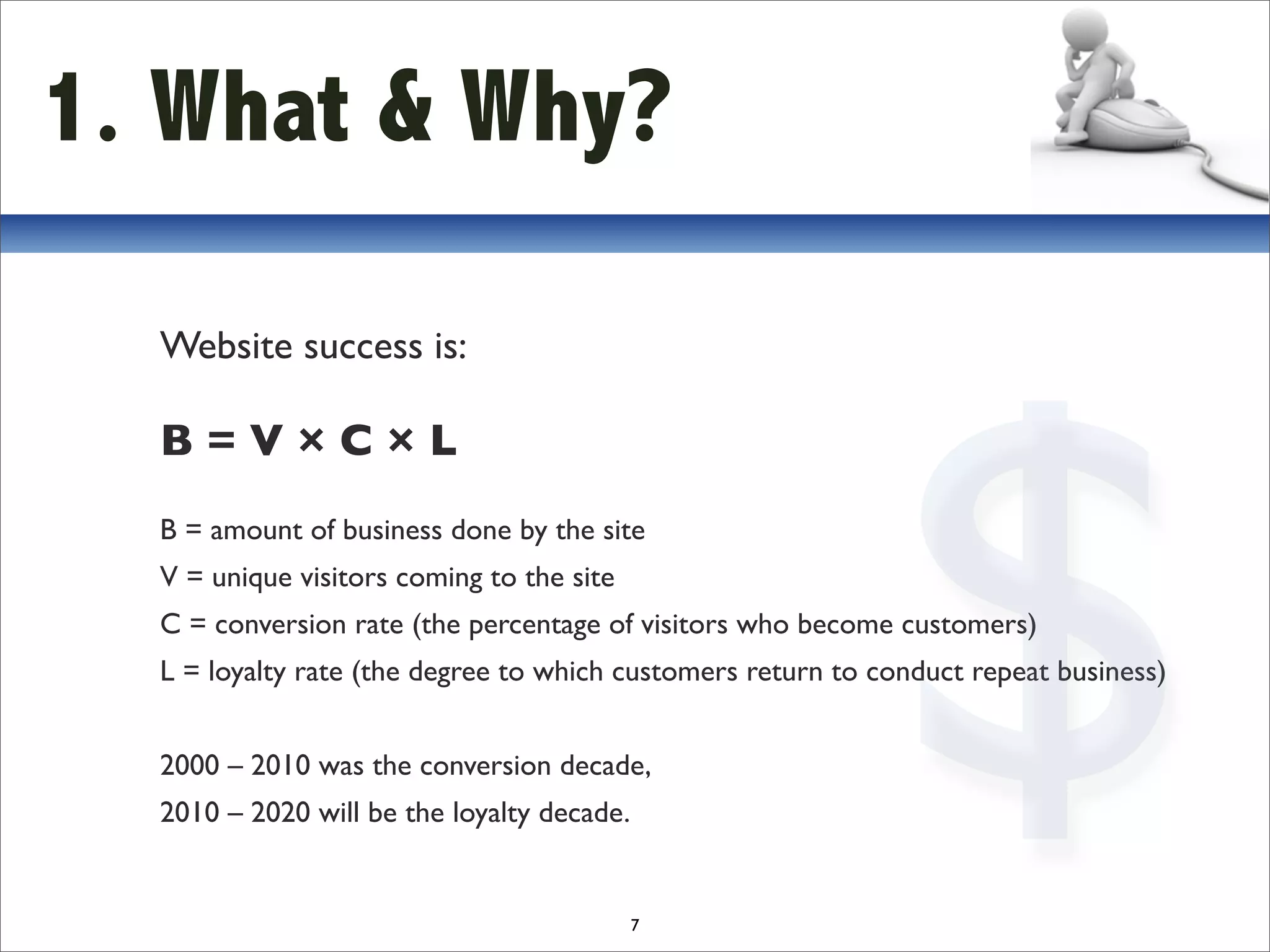 1. What & Why?




                                                             $
  Website success is:

  B=V×C×L
  B = amount of business done by the site
  V = unique visitors coming to the site
  C = conversion rate (the percentage of visitors who become customers)
  L = loyalty rate (the degree to which customers return to conduct repeat business)


  2000 – 2010 was the conversion decade,
  2010 – 2020 will be the loyalty decade.


                                            7
 