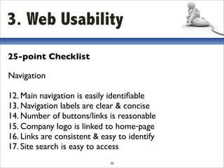 3. Web Usability
25-point Checklist

Navigation

12. Main navigation is easily identiﬁable
13. Navigation labels are clear & concise
14. Number of buttons/links is reasonable
15. Company logo is linked to home‐page
16. Links are consistent & easy to identify
17. Site search is easy to access
                             20
 