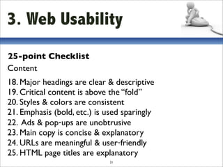 3. Web Usability
25-point Checklist
Content
18. Major headings are clear & descriptive
19. Critical content is above the “fold”
20. Styles & colors are consistent
21. Emphasis (bold, etc.) is used sparingly
22. Ads & pop‐ups are unobtrusive
23. Main copy is concise & explanatory
24. URLs are meaningful & user‐friendly
25. HTML page titles are explanatory
                              21
 