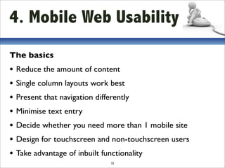 4. Mobile Web Usability
The basics
• Reduce the amount of content
• Single column layouts work best
• Present that navigation differently
• Minimise text entry
• Decide whether you need more than 1 mobile site
• Design for touchscreen and non-touchscreen users
• Take advantage of inbuilt functionality
                            32
 