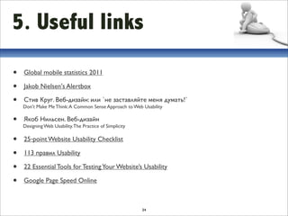 5. Useful links
•   Global mobile statistics 2011

•   Jakob Nielsen's Alertbox

•   Стив Круг. Веб-дизайн: или `не заставляйте меня думать!`
    Don't Make Me Think: A Common Sense Approach to Web Usability

•   Якоб Нильсен. Веб-дизайн
    Designing Web Usability. The Practice of Simplicity

•   25‐point Website Usability Checklist

•   113 правил Usability 

•   22 Essential Tools for Testing Your Website’s Usability

•   Google Page Speed Online



                                                          34
 