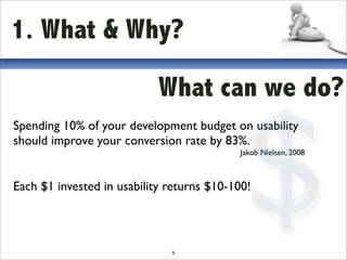 1. What & Why?

                            What can we do?



                                            $
Spending 10% of your development budget on usability
should improve your conversion rate by 83%.
                                           Jakob Nielsen, 2008



Each $1 invested in usability returns $10-100!



                              6
 