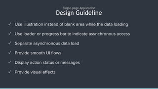 Design Guideline
Single-page Application
✓ Use illustration instead of blank area while the data loading
✓ Use loader or progress bar to indicate asynchronous access
✓ Separate asynchronous data load
✓ Provide smooth UI flows
✓ Display action status or messages
✓ Provide visual effects
 
