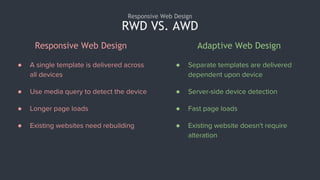 RWD VS. AWD
Responsive Web Design
● A single template is delivered across
all devices
● Use media query to detect the device
● Longer page loads
● Existing websites need rebuilding
● Separate templates are delivered
dependent upon device
● Server-side device detection
● Fast page loads
● Existing website doesn't require
alteration
Responsive Web Design Adaptive Web Design
 
