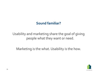 Sound	
  familiar?	
  

         Usability	
  and	
  marketing	
  share	
  the	
  goal	
  of	
  giving	
  
                     people	
  what	
  they	
  want	
  or	
  need.	
  

            Marketing	
  is	
  the	
  what.	
  Usability	
  is	
  the	
  how.	
  




21	
  
 