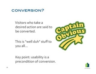  Visitors	
  who	
  take	
  a	
  
             desired	
  action	
  are	
  said	
  to	
  
             be	
  converted.	
  	
  

         	
  This	
  is	
  “well	
  duh”	
  stuﬀ	
  to	
  
             you	
  all…	
  


         	
  Key	
  point:	
  usability	
  is	
  a	
  
             precondition	
  of	
  conversion.	
  
22	
  
 