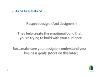  Respect	
  design.	
  (And	
  designers.)	
  	
  

             They	
  help	
  create	
  the	
  emotional	
  bond	
  that	
  
              you’re	
  trying	
  to	
  build	
  with	
  your	
  audience.	
  

         But…make	
  sure	
  your	
  designers	
  understand	
  your	
  
              business	
  goals!	
  (More	
  on	
  this	
  later.)	
  



26	
  
 