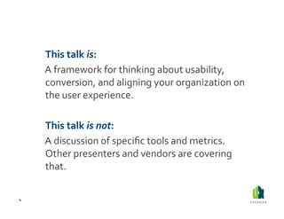  This	
  talk	
  is:	
  
        	
  A	
  framework	
  for	
  thinking	
  about	
  usability,	
  
            conversion,	
  and	
  aligning	
  your	
  organization	
  on	
  
            the	
  user	
  experience.	
  

        	
  This	
  talk	
  is	
  not:	
  
        	
  A	
  discussion	
  of	
  speciﬁc	
  tools	
  and	
  metrics.	
  
            Other	
  presenters	
  and	
  vendors	
  are	
  covering	
  
            that.	
  

4	
  
 