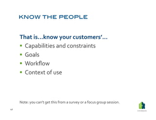 That	
  is…know	
  your	
  customers’…	
  
           Capabilities	
  and	
  constraints	
  
           Goals	
  
           Workﬂow	
  
           Context	
  of	
  use	
  



         Note:	
  you	
  can’t	
  get	
  this	
  from	
  a	
  survey	
  or	
  a	
  focus	
  group	
  session.	
  
42	
  
 