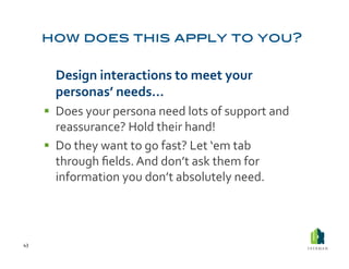  Design	
  interactions	
  to	
  meet	
  your	
  
            personas’	
  needs…	
  
           Does	
  your	
  persona	
  need	
  lots	
  of	
  support	
  and	
  
            reassurance?	
  Hold	
  their	
  hand!	
  
           Do	
  they	
  want	
  to	
  go	
  fast?	
  Let	
  ‘em	
  tab	
  
            through	
  ﬁelds.	
  And	
  don’t	
  ask	
  them	
  for	
  
            information	
  you	
  don’t	
  absolutely	
  need.	
  	
  




43	
  
 