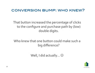 That	
  button	
  increased	
  the	
  percentage	
  of	
  clicks	
  
           to	
  the	
  conﬁgure	
  and	
  purchase	
  path	
  by	
  (low)	
  
                                double	
  digits.	
  

         Who	
  knew	
  that	
  one	
  button	
  could	
  make	
  such	
  a	
  
                                 big	
  diﬀerence?	
  

                          Well,	
  I	
  did	
  actually…	
  	
  

52	
  
 