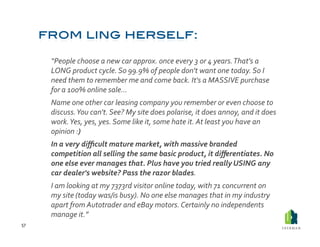  “People	
  choose	
  a	
  new	
  car	
  approx.	
  once	
  every	
  3	
  or	
  4	
  years.	
  That's	
  a	
  
             LONG	
  product	
  cycle.	
  So	
  99.9%	
  of	
  people	
  don't	
  want	
  one	
  today.	
  So	
  I	
  
             need	
  them	
  to	
  remember	
  me	
  and	
  come	
  back.	
  It's	
  a	
  MASSIVE	
  purchase	
  
             for	
  a	
  100%	
  online	
  sale…	
  
         	
  Name	
  one	
  other	
  car	
  leasing	
  company	
  you	
  remember	
  or	
  even	
  choose	
  to	
  
             discuss.	
  You	
  can't.	
  See?	
  My	
  site	
  does	
  polarise,	
  it	
  does	
  annoy,	
  and	
  it	
  does	
  
             work.	
  Yes,	
  yes,	
  yes.	
  Some	
  like	
  it,	
  some	
  hate	
  it.	
  At	
  least	
  you	
  have	
  an	
  
             opinion	
  :)	
  	
  
         	
  In	
  a	
  very	
  diﬃcult	
  mature	
  market,	
  with	
  massive	
  branded	
  
             competition	
  all	
  selling	
  the	
  same	
  basic	
  product,	
  it	
  diﬀerentiates.	
  No	
  
             one	
  else	
  ever	
  manages	
  that.	
  Plus	
  have	
  you	
  tried	
  really	
  USING	
  any	
  
             car	
  dealer's	
  website?	
  Pass	
  the	
  razor	
  blades.	
  
         	
  I	
  am	
  looking	
  at	
  my	
  7373rd	
  visitor	
  online	
  today,	
  with	
  71	
  concurrent	
  on	
  
             my	
  site	
  (today	
  was/is	
  busy).	
  No	
  one	
  else	
  manages	
  that	
  in	
  my	
  industry	
  
             apart	
  from	
  Autotrader	
  and	
  eBay	
  motors.	
  Certainly	
  no	
  independents	
  
             manage	
  it.”	
  
57	
  
 