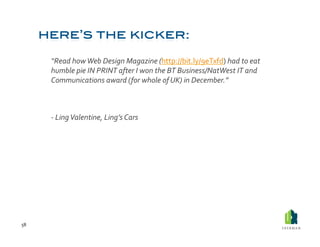  “Read	
  how	
  Web	
  Design	
  Magazine	
  (http://bit.ly/9eTxfd)	
  had	
  to	
  eat	
  
             humble	
  pie	
  IN	
  PRINT	
  after	
  I	
  won	
  the	
  BT	
  Business/NatWest	
  IT	
  and	
  
             Communications	
  award	
  ( for	
  whole	
  of	
  UK)	
  in	
  December.”	
  



         	
  -­‐	
  Ling	
  Valentine,	
  Ling’s	
  Cars	
  




58	
  
 
