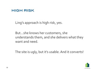  Ling’s	
  approach	
  is	
  high	
  risk,	
  yes.	
  

         	
  But…she	
  knows	
  her	
  customers,	
  she	
  
             understands	
  them,	
  and	
  she	
  delivers	
  what	
  they	
  
             want	
  and	
  need.	
  

         	
  The	
  site	
  is	
  ugly,	
  but	
  it’s	
  usable.	
  And	
  it	
  converts!	
  



59	
  
 