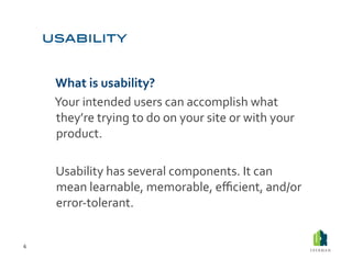  What	
  is	
  usability?	
  	
  
        	
  Your	
  intended	
  users	
  can	
  accomplish	
  what	
  
            they’re	
  trying	
  to	
  do	
  on	
  your	
  site	
  or	
  with	
  your	
  
            product.	
  	
  

        	
  Usability	
  has	
  several	
  components.	
  It	
  can	
  
            mean	
  learnable,	
  memorable,	
  eﬃcient,	
  and/or	
  
            error-­‐tolerant.	
  


6	
  
 