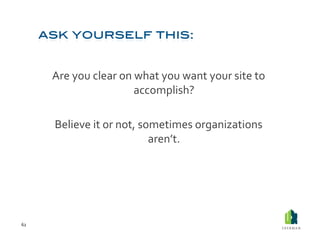 Are	
  you	
  clear	
  on	
  what	
  you	
  want	
  your	
  site	
  to	
  
                                     accomplish?	
  	
  

         Believe	
  it	
  or	
  not,	
  sometimes	
  organizations	
  
                                          aren’t.	
  




62	
  
 