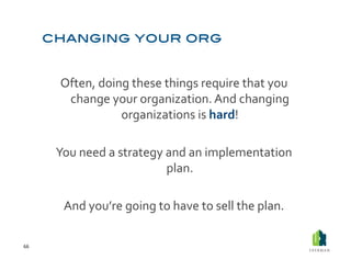 Often,	
  doing	
  these	
  things	
  require	
  that	
  you	
  
           change	
  your	
  organization.	
  And	
  changing	
  
                        organizations	
  is	
  hard!	
  

         You	
  need	
  a	
  strategy	
  and	
  an	
  implementation	
  
                                         plan.	
  	
  

           And	
  you’re	
  going	
  to	
  have	
  to	
  sell	
  the	
  plan.	
  

66	
  
 