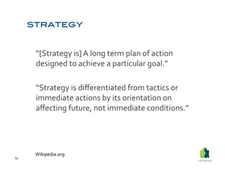  “[Strategy	
  is]	
  A	
  long	
  term	
  plan	
  of	
  action	
  
             designed	
  to	
  achieve	
  a	
  particular	
  goal.”	
  

         	
  “Strategy	
  is	
  diﬀerentiated	
  from	
  tactics	
  or	
  
             immediate	
  actions	
  by	
  its	
  orientation	
  on	
  
             aﬀecting	
  future,	
  not	
  immediate	
  conditions.”	
  




         Wikipedia.org	
  
67	
  
 