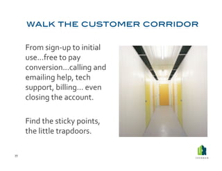  From	
  sign-­‐up	
  to	
  initial	
  
             use…free	
  to	
  pay	
  
             conversion…calling	
  and	
  
             emailing	
  help,	
  tech	
  
             support,	
  billing…	
  even	
  
             closing	
  the	
  account.	
  

         	
  Find	
  the	
  sticky	
  points,	
  
             the	
  little	
  trapdoors.	
  

77	
  
 