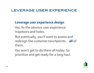  Leverage	
  user	
  experience	
  design	
  
         	
  Yes,	
  ﬁx	
  the	
  obvious	
  user	
  experience	
  
             trapdoors	
  and	
  holes.	
  	
  
         	
  But	
  eventually,	
  you’ll	
  want	
  to	
  assess	
  and	
  
             redesign	
  the	
  customer	
  touchpoints…	
  all	
  of	
  
             them.	
  
         	
  You	
  won’t	
  get	
  to	
  do	
  them	
  all	
  today.	
  So	
  
             prioritize	
  and	
  get	
  ready	
  for	
  a	
  long	
  haul.	
  	
  


80	
  
 