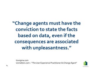 “Change	
  agents	
  must	
  have	
  the	
  
          conviction	
  to	
  state	
  the	
  facts	
  
           based	
  on	
  data,	
  even	
  if	
  the	
  
          consequences	
  are	
  associated	
  
             with	
  unpleasantness.”	
  

           Isixsigma.com	
  
           Uxmatters.com	
  –	
  “The	
  User	
  Experience	
  Practitioner	
  As	
  Change	
  Agent”	
  
84	
  
 