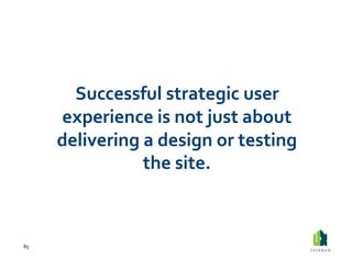 Successful	
  strategic	
  user	
  
         experience	
  is	
  not	
  just	
  about	
  
         delivering	
  a	
  design	
  or	
  testing	
  
                      the	
  site.	
  



85	
  
 