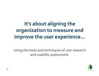It’s	
  about	
  aligning	
  the	
  
          organization	
  to	
  measure	
  and	
  
         improve	
  the	
  user	
  experience…	
  

         Using	
  the	
  tools	
  and	
  techniques	
  of	
  user	
  research	
  
                          and	
  usability	
  assessment.	
  


86	
  
 