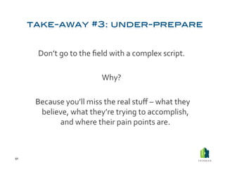 Don’t	
  go	
  to	
  the	
  ﬁeld	
  with	
  a	
  complex	
  script.	
  	
  

                                          Why?	
  	
  

         	
  Because	
  you’ll	
  miss	
  the	
  real	
  stuﬀ	
  –	
  what	
  they	
  
              believe,	
  what	
  they’re	
  trying	
  to	
  accomplish,	
  
                   and	
  where	
  their	
  pain	
  points	
  are.	
  	
  



91	
  
 