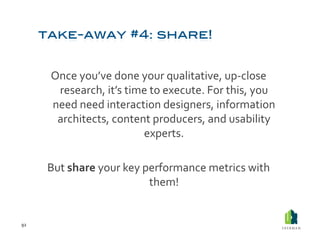 Once	
  you’ve	
  done	
  your	
  qualitative,	
  up-­‐close	
  
           research,	
  it’s	
  time	
  to	
  execute.	
  For	
  this,	
  you	
  
          need	
  need	
  interaction	
  designers,	
  information	
  
           architects,	
  content	
  producers,	
  and	
  usability	
  
                                    experts.	
  

         But	
  share	
  your	
  key	
  performance	
  metrics	
  with	
  
                                         them!	
  


92	
  
 
