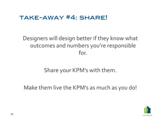 Designers	
  will	
  design	
  better	
  if	
  they	
  know	
  what	
  
           outcomes	
  and	
  numbers	
  you’re	
  responsible	
  
                                         for.	
  

                      Share	
  your	
  KPM’s	
  with	
  them.	
  	
  

         Make	
  them	
  live	
  the	
  KPM’s	
  as	
  much	
  as	
  you	
  do!	
  



93	
  
 