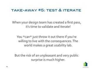 When	
  your	
  design	
  team	
  has	
  created	
  a	
  ﬁrst	
  pass,	
  
                   it’s	
  time	
  to	
  validate	
  and	
  iterate!	
  

             You	
  *can*	
  just	
  throw	
  it	
  out	
  there	
  if	
  you’re	
  
              willing	
  to	
  live	
  with	
  the	
  consequences.	
  The	
  
                     world	
  makes	
  a	
  great	
  usability	
  lab.	
  	
  

           But	
  the	
  risk	
  of	
  an	
  unpleasant	
  and	
  very	
  public	
  
                             surprise	
  is	
  much	
  higher.	
  
94	
  
 