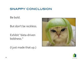 Be	
  bold.	
  	
  

         	
  But	
  don’t	
  be	
  reckless.	
  

         	
  Exhibit	
  “data-­‐driven	
  
             boldness.”	
  

         	
  (I	
  just	
  made	
  that	
  up.)	
  	
  


95	
  
 