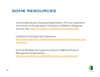  Connecting	
  Cultures,	
  Changing	
  Organizations:	
  The	
  User	
  Experience	
  
             Practitioner	
  As	
  Change	
  Agent.	
  Published	
  in	
  UXMatters	
  Magazine,	
  
             January	
  2007.	
  http://uxmatters.com/MT/archives/000162.php	
  


         	
  Usability	
  For	
  Strategic	
  User	
  Experience.	
  
             http://www.slideshare.net/PaulSherman/usability-­‐for-­‐strategic-­‐user-­‐
             experience	
  	
  


         	
  A	
  Kit	
  For	
  Building	
  User	
  Experience	
  Teams	
  In	
  R&D	
  and	
  Product	
  
             Management	
  Organizations.	
  
             http://www.slideshare.net/PaulSherman/user-­‐experience-­‐kit	
  	
  




98	
  
 